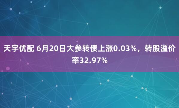 天宇优配 6月20日大参转债上涨0.03%，转股溢价率32.97%