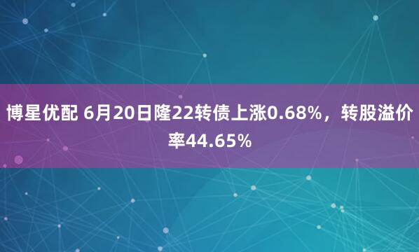 博星优配 6月20日隆22转债上涨0.68%，转股溢价率44.65%