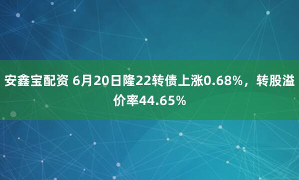 安鑫宝配资 6月20日隆22转债上涨0.68%，转股溢价率44.65%