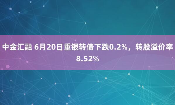 中金汇融 6月20日重银转债下跌0.2%，转股溢价率8.52%