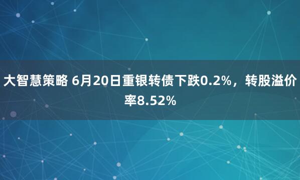 大智慧策略 6月20日重银转债下跌0.2%，转股溢价率8.52%
