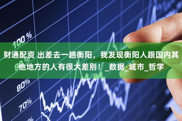 财通配资 出差去一趟衡阳，我发现衡阳人跟国内其他地方的人有很大差别！_数据_城市_哲学