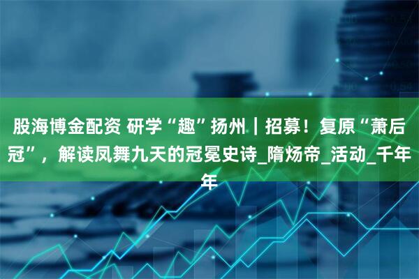 股海博金配资 研学“趣”扬州｜招募！复原“萧后冠”，解读凤舞九天的冠冕史诗_隋炀帝_活动_千年