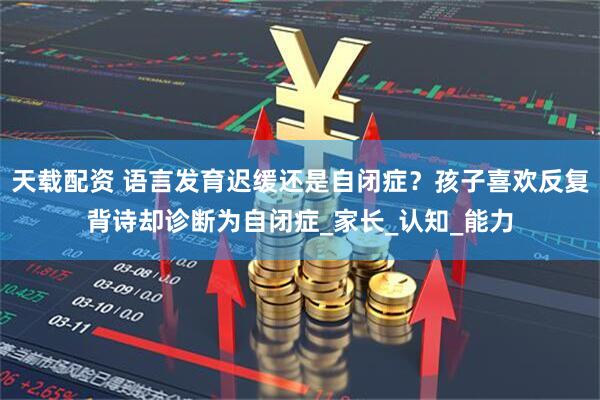 天载配资 语言发育迟缓还是自闭症？孩子喜欢反复背诗却诊断为自闭症_家长_认知_能力