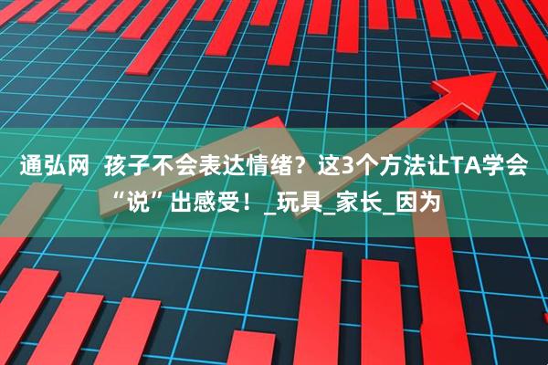 通弘网  孩子不会表达情绪？这3个方法让TA学会“说”出感受！_玩具_家长_因为