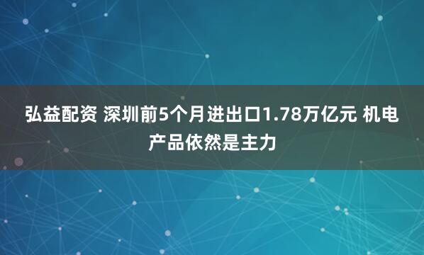 弘益配资 深圳前5个月进出口1.78万亿元 机电产品依然是主力