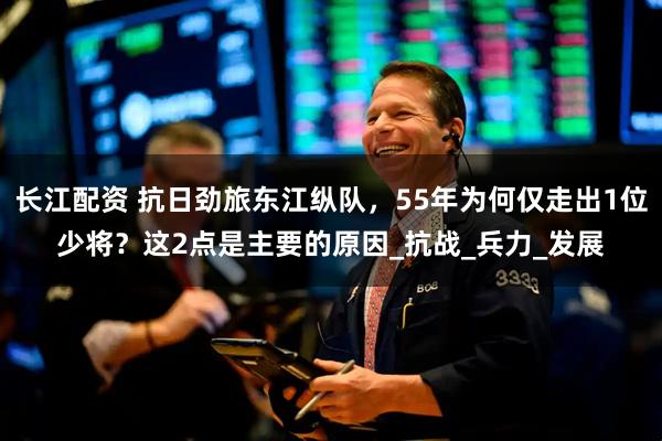 长江配资 抗日劲旅东江纵队，55年为何仅走出1位少将？这2点是主要的原因_抗战_兵力_发展