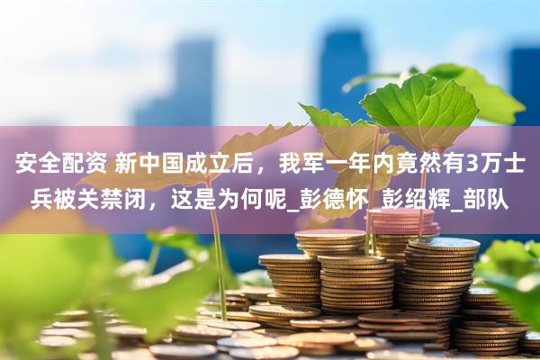 安全配资 新中国成立后，我军一年内竟然有3万士兵被关禁闭，这是为何呢_彭德怀_彭绍辉_部队