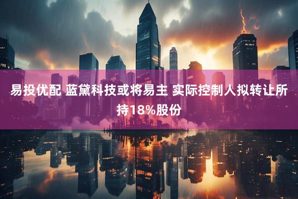 易投优配 蓝黛科技或将易主 实际控制人拟转让所持18%股份