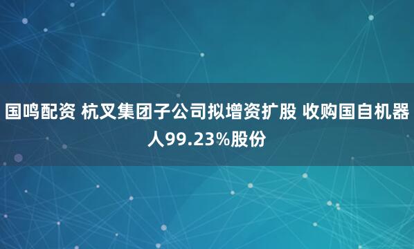 国鸣配资 杭叉集团子公司拟增资扩股 收购国自机器人99.23%股份