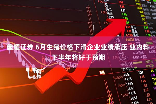鑫耀证券 6月生猪价格下滑企业业绩承压 业内料下半年将好于预期