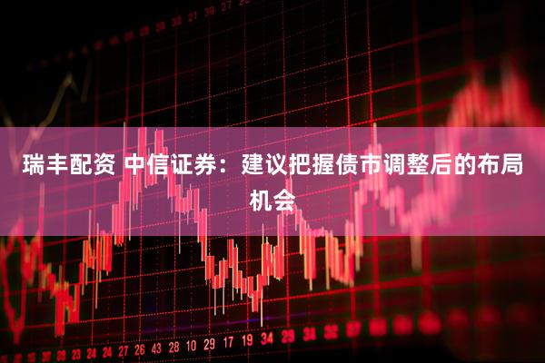 瑞丰配资 中信证券：建议把握债市调整后的布局机会