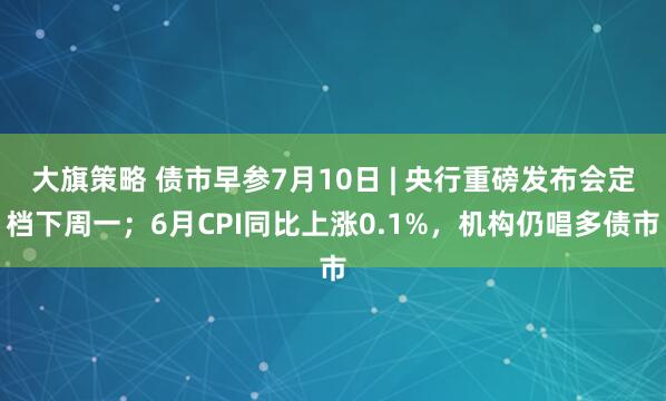 大旗策略 债市早参7月10日 | 央行重磅发布会定档下周一；6月CPI同比上涨0.1%，机构仍唱多债市