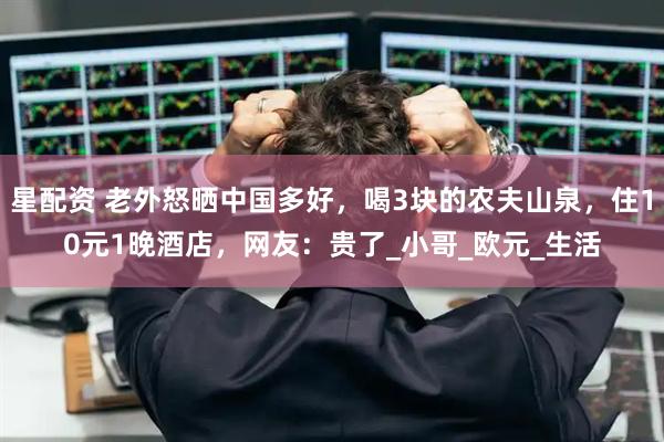 星配资 老外怒晒中国多好，喝3块的农夫山泉，住10元1晚酒店，网友：贵了_小哥_欧元_生活