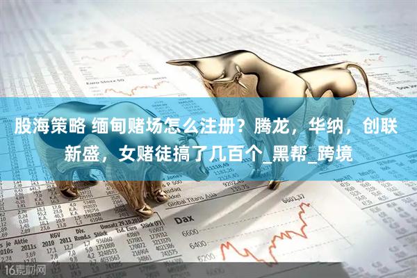 股海策略 缅甸赌场怎么注册？腾龙，华纳，创联 新盛，女赌徒搞了几百个_黑帮_跨境