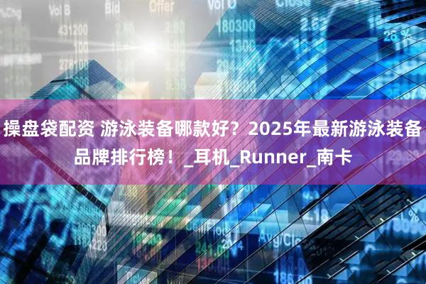 操盘袋配资 游泳装备哪款好？2025年最新游泳装备品牌排行榜！_耳机_Runner_南卡