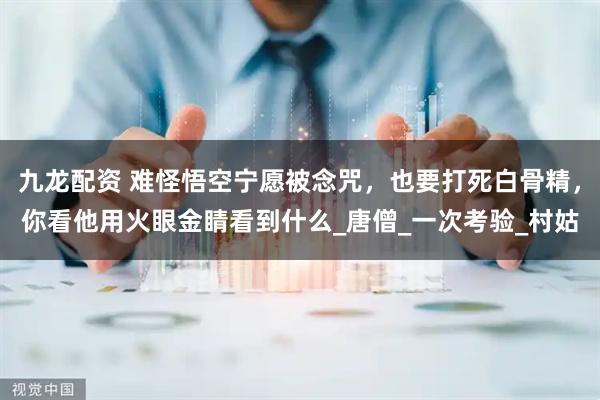 九龙配资 难怪悟空宁愿被念咒，也要打死白骨精，你看他用火眼金睛看到什么_唐僧_一次考验_村姑
