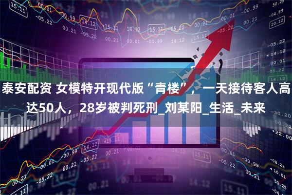 泰安配资 女模特开现代版“青楼”，一天接待客人高达50人，28岁被判死刑_刘某阳_生活_未来