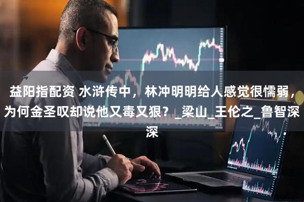 益阳指配资 水浒传中，林冲明明给人感觉很懦弱，为何金圣叹却说他又毒又狠？_梁山_王伦之_鲁智深