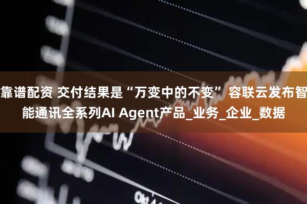 靠谱配资 交付结果是“万变中的不变” 容联云发布智能通讯全系列AI Agent产品_业务_企业_数据