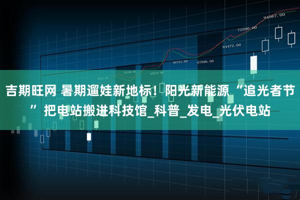 吉期旺网 暑期遛娃新地标！阳光新能源 “追光者节” 把电站搬进科技馆_科普_发电_光伏电站