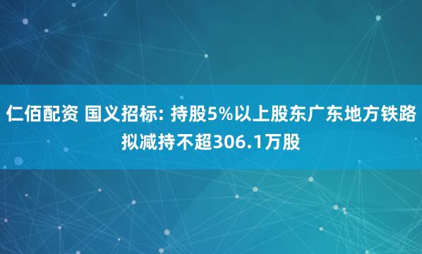 仁佰配资 国义招标: 持股5%以上股东广东地方铁路拟减持不超306.1万股