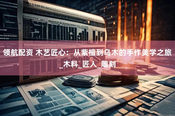 领航配资 木艺匠心：从紫檀到乌木的手作美学之旅_木料_匠人_雕刻