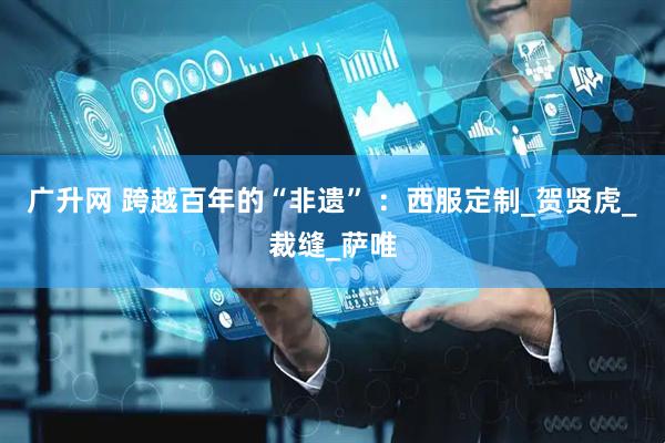 广升网 跨越百年的“非遗” ：西服定制_贺贤虎_裁缝_萨唯
