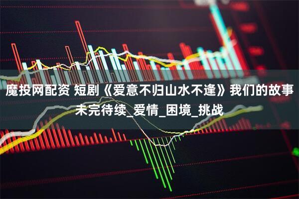 魔投网配资 短剧《爱意不归山水不逢》我们的故事未完待续_爱情_困境_挑战