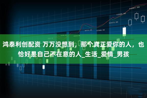 鸿泰利创配资 万万没想到，那个真正爱你的人，也恰好是自己不在意的人_生活_爱情_男孩
