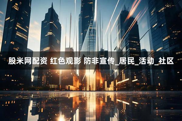 股米网配资 红色观影 防非宣传_居民_活动_社区