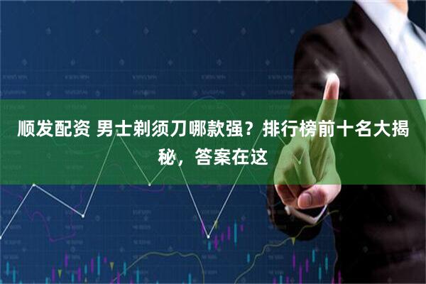 顺发配资 男士剃须刀哪款强？排行榜前十名大揭秘，答案在这