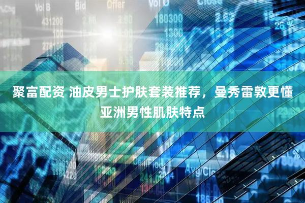 聚富配资 油皮男士护肤套装推荐，曼秀雷敦更懂亚洲男性肌肤特点