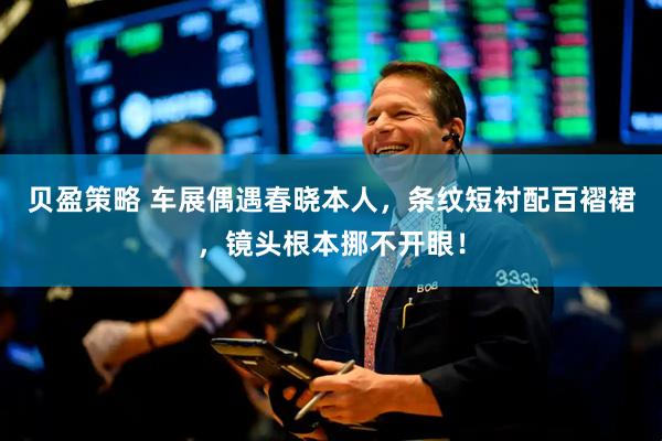 贝盈策略 车展偶遇春晓本人，条纹短衬配百褶裙，镜头根本挪不开眼！