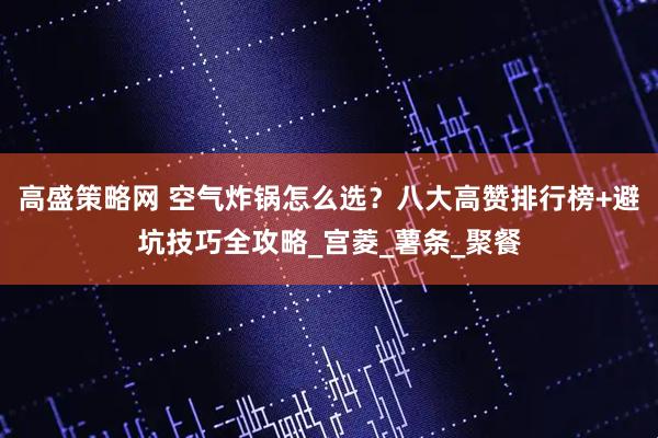 高盛策略网 空气炸锅怎么选？八大高赞排行榜+避坑技巧全攻略_宫菱_薯条_聚餐