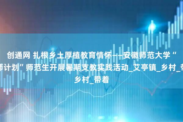 创通网 扎根乡土厚植教育情怀——安徽师范大学“优师计划”师范生开展暑期支教实践活动_艾亭镇_乡村_带着