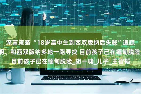 深富策略 “18岁高中生到西双版纳后失联”追踪：父亲辗转合肥、昆明、和西双版纳多地一路寻找 目前孩子已在缅甸脱险_胡一啸_儿子_王智韬