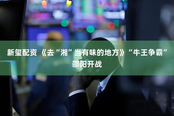 新玺配资 《去“湘”当有味的地方》“牛王争霸”邵阳开战