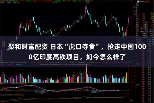 聚和财富配资 日本“虎口夺食”，抢走中国1000亿印度高铁项目，如今怎么样了