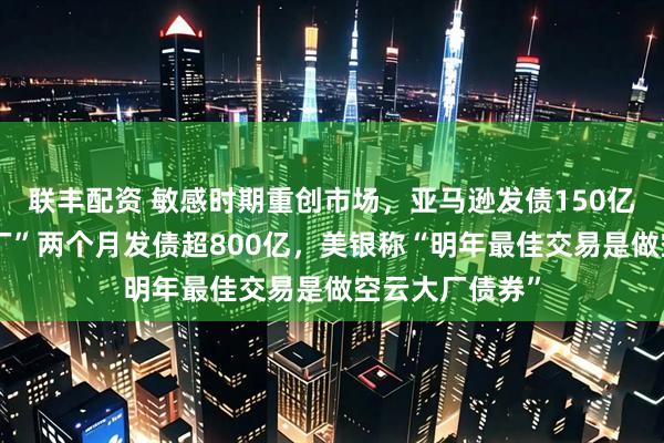 联丰配资 敏感时期重创市场，亚马逊发债150亿美元，“四大厂”两个月发债超800亿，美银称“明年最佳交易是做空云大厂债券”