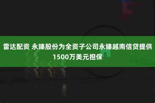雷达配资 永臻股份为全资子公司永臻越南信贷提供1500万美元担保