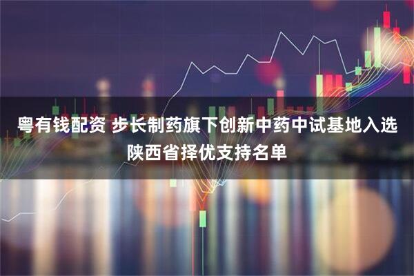 粤有钱配资 步长制药旗下创新中药中试基地入选陕西省择优支持名单
