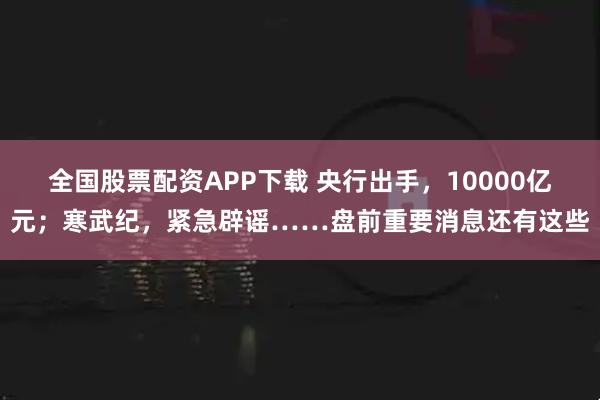 全国股票配资APP下载 央行出手，10000亿元；寒武纪，紧急辟谣……盘前重要消息还有这些