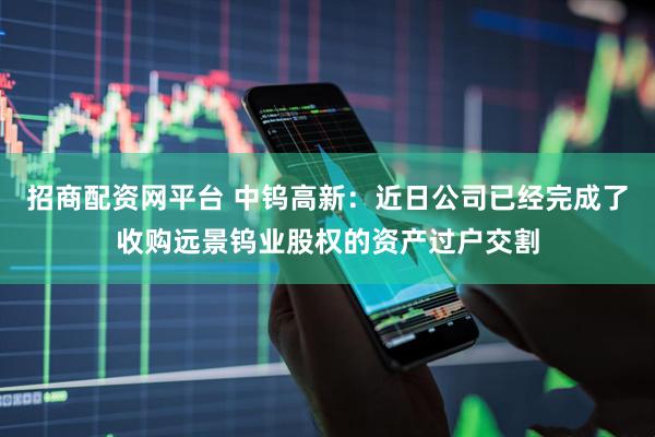 招商配资网平台 中钨高新:近日公司已经完成了收购远景钨业股权的资产过户交割