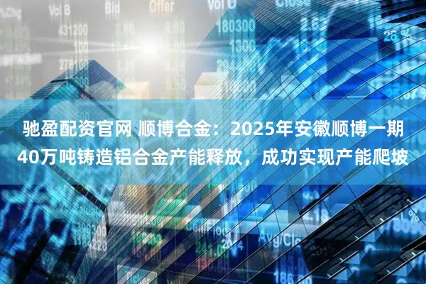 驰盈配资官网 顺博合金：2025年安徽顺博一期40万吨铸造铝合金产能释放，成功实现产能爬坡