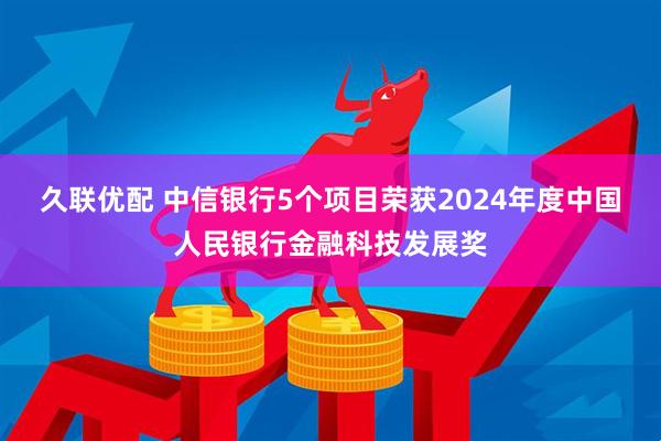久联优配 中信银行5个项目荣获2024年度中国人民银行金融科技发展奖