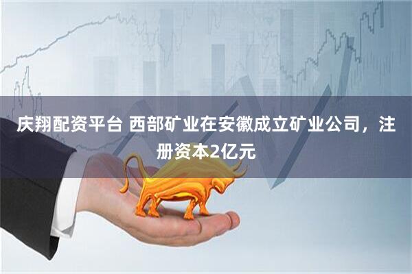 庆翔配资平台 西部矿业在安徽成立矿业公司，注册资本2亿元