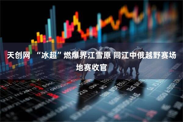 天创网  “冰超”燃爆界江雪原 同江中俄越野赛场地赛收官