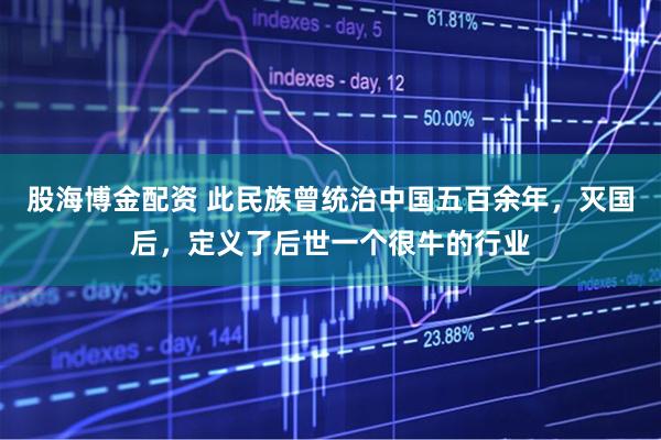 股海博金配资 此民族曾统治中国五百余年，灭国后，定义了后世一个很牛的行业