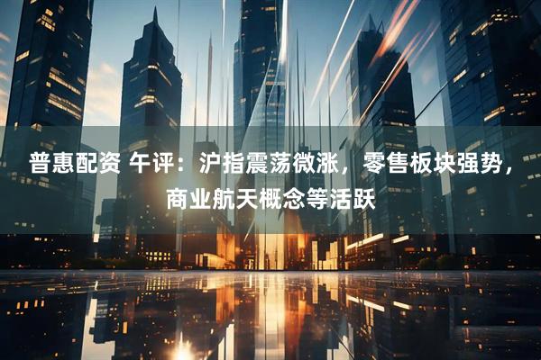普惠配资 午评：沪指震荡微涨，零售板块强势，商业航天概念等活跃